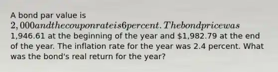 A bond par value is 2,000 and the coupon rate is 6 percent. The bond price was1,946.61 at the beginning of the year and 1,982.79 at the end of the year. The inflation rate for the year was 2.4 percent. What was the bond's real return for the year?