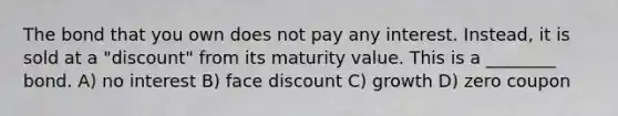 The bond that you own does not pay any interest. Instead, it is sold at a "discount" from its maturity value. This is a ________ bond. A) no interest B) face discount C) growth D) zero coupon