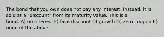 The bond that you own does not pay any interest. Instead, it is sold at a "discount" from its maturity value. This is a ________ bond. A) no interest B) face discount C) growth D) zero coupon E) none of the above