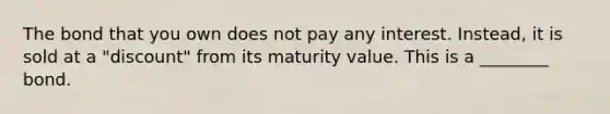 The bond that you own does not pay any interest. Instead, it is sold at a "discount" from its maturity value. This is a ________ bond.