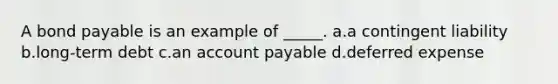 A bond payable is an example of _____. a.a contingent liability b.long-term debt c.an account payable d.deferred expense