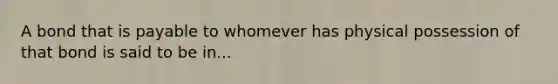A bond that is payable to whomever has physical possession of that bond is said to be in...