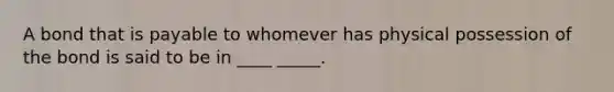 A bond that is payable to whomever has physical possession of the bond is said to be in ____ _____.