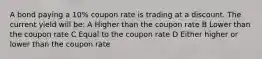 A bond paying a 10% coupon rate is trading at a discount. The current yield will be: A Higher than the coupon rate B Lower than the coupon rate C Equal to the coupon rate D Either higher or lower than the coupon rate