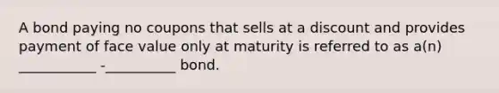 A bond paying no coupons that sells at a discount and provides payment of face value only at maturity is referred to as a(n) ___________ -__________ bond.