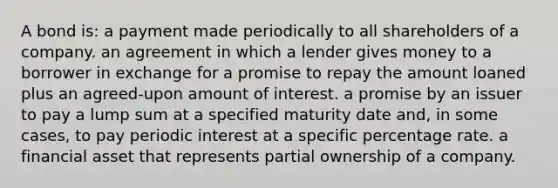 A bond is: a payment made periodically to all shareholders of a company. an agreement in which a lender gives money to a borrower in exchange for a promise to repay the amount loaned plus an agreed-upon amount of interest. a promise by an issuer to pay a lump sum at a specified maturity date and, in some cases, to pay periodic interest at a specific percentage rate. a financial asset that represents partial ownership of a company.