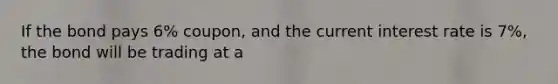 If the bond pays 6% coupon, and the current interest rate is 7%, the bond will be trading at a