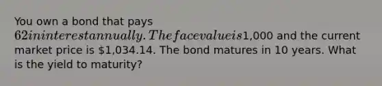 You own a bond that pays 62 in interest annually. The face value is1,000 and the current market price is 1,034.14. The bond matures in 10 years. What is the yield to maturity?