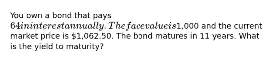 You own a bond that pays 64 in interest annually. The face value is1,000 and the current market price is 1,062.50. The bond matures in 11 years. What is the yield to maturity?