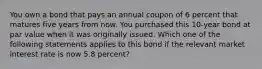 You own a bond that pays an annual coupon of 6 percent that matures five years from now. You purchased this 10-year bond at par value when it was originally issued. Which one of the following statements applies to this bond if the relevant market interest rate is now 5.8 percent?