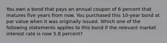 You own a bond that pays an annual coupon of 6 percent that matures five years from now. You purchased this 10-year bond at par value when it was originally issued. Which one of the following statements applies to this bond if the relevant market interest rate is now 5.8 percent?