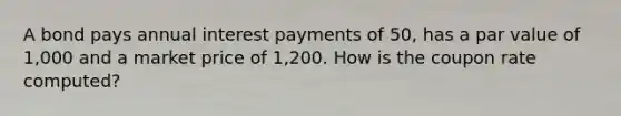 A bond pays annual interest payments of 50, has a par value of 1,000 and a market price of 1,200. How is the coupon rate computed?