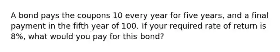 A bond pays the coupons 10 every year for five years, and a final payment in the fifth year of 100. If your required rate of return is 8%, what would you pay for this bond?