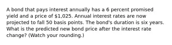 A bond that pays interest annually has a 6 percent promised yield and a price of 1,025. Annual interest rates are now projected to fall 50 basis points. The bond's duration is six years. What is the predicted new bond price after the interest rate change? (Watch your rounding.)