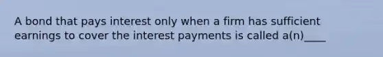 A bond that pays interest only when a firm has sufficient earnings to cover the interest payments is called a(n)____