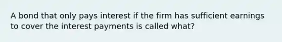 A bond that only pays interest if the firm has sufficient earnings to cover the interest payments is called what?