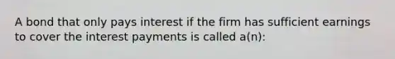 A bond that only pays interest if the firm has sufficient earnings to cover the interest payments is called a(n):​