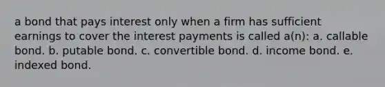 a bond that pays interest only when a firm has sufficient earnings to cover the interest payments is called a(n): a. callable bond. b. putable bond. c. convertible bond. d. income bond. e. indexed bond.