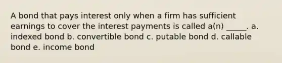 A bond that pays interest only when a firm has sufficient earnings to cover the interest payments is called a(n) _____. a. indexed bond b. convertible bond c. putable bond d. callable bond e. income bond