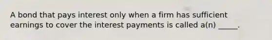 A bond that pays interest only when a firm has sufficient earnings to cover the interest payments is called a(n) _____.