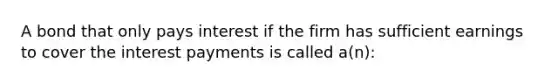 A bond that only pays interest if the firm has sufficient earnings to cover the interest payments is called a(n):