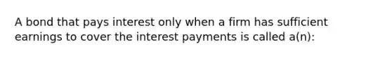 A bond that pays interest only when a firm has sufficient earnings to cover the interest payments is called a(n):