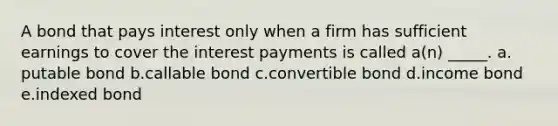 A bond that pays interest only when a firm has sufficient earnings to cover the interest payments is called a(n) _____. a. putable bond b.callable bond c.convertible bond d.income bond e.indexed bond