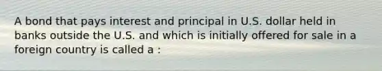 A bond that pays interest and principal in U.S. dollar held in banks outside the U.S. and which is initially offered for sale in a foreign country is called a :