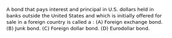 A bond that pays interest and principal in U.S. dollars held in banks outside the United States and which is initially offered for sale in a foreign country is called a : (A) Foreign exchange bond. (B) Junk bond. (C) Foreign dollar bond. (D) Eurodollar bond.