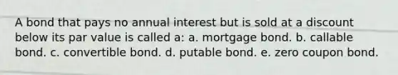 A bond that pays no annual interest but is sold at a discount below its par value is called a: a. mortgage bond. b. callable bond. c. convertible bond. d. putable bond. e. zero coupon bond.