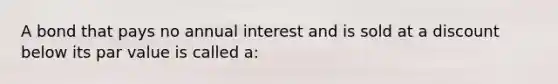 A bond that pays no annual interest and is sold at a discount below its par value is called a:​