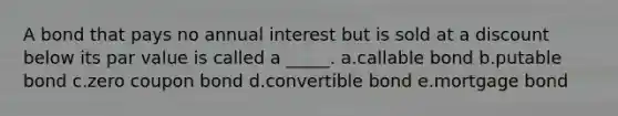 A bond that pays no annual interest but is sold at a discount below its par value is called a _____. a.callable bond b.putable bond c.zero coupon bond d.convertible bond e.mortgage bond