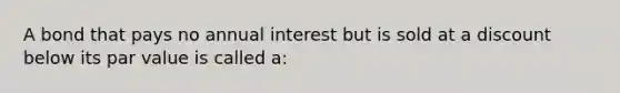 A bond that pays no annual interest but is sold at a discount below its par value is called a: