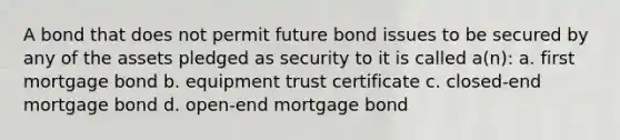 A bond that does not permit future bond issues to be secured by any of the assets pledged as security to it is called a(n): a. first mortgage bond b. equipment trust certificate c. closed-end mortgage bond d. open-end mortgage bond