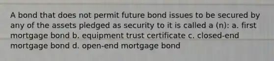 A bond that does not permit future bond issues to be secured by any of the assets pledged as security to it is called a (n): a. first mortgage bond b. equipment trust certificate c. closed-end mortgage bond d. open-end mortgage bond