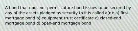 A bond that does not permit future bond issues to be secured by any of the assets pledged as security to it is called a(n): a) first mortgage bond b) equipment trust certificate c) closed-end mortgage bond d) open-end mortgage bond