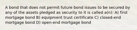 A bond that does not permit future bond issues to be secured by any of the assets pledged as security to it is called a(n): A) first mortgage bond B) equipment trust certificate C) closed-end mortgage bond D) open-end mortgage bond