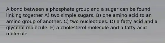 A bond between a phosphate group and a sugar can be found linking together A) two simple sugars. B) one amino acid to an amino group of another. C) two nucleotides. D) a fatty acid and a glycerol molecule. E) a cholesterol molecule and a fatty-acid molecule.