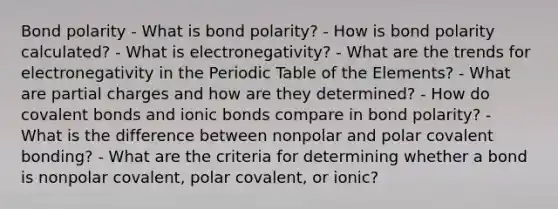 Bond polarity - What is bond polarity? - How is bond polarity calculated? - What is electronegativity? - What are the trends for electronegativity in the Periodic Table of the Elements? - What are partial charges and how are they determined? - How do covalent bonds and ionic bonds compare in bond polarity? - What is the difference between nonpolar and polar covalent bonding? - What are the criteria for determining whether a bond is nonpolar covalent, polar covalent, or ionic?