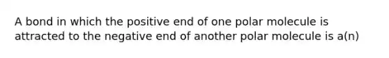 A bond in which the positive end of one polar molecule is attracted to the negative end of another polar molecule is a(n)