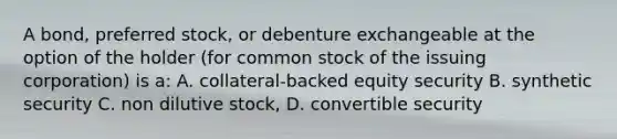 A bond, preferred stock, or debenture exchangeable at the option of the holder (for common stock of the issuing corporation) is a: A. collateral-backed equity security B. synthetic security C. non dilutive stock, D. convertible security