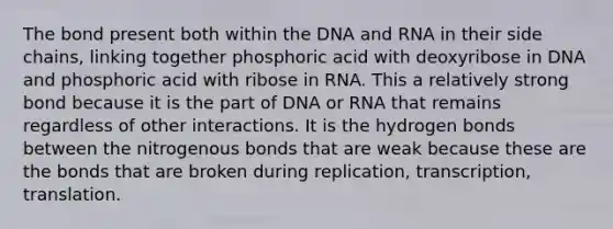 The bond present both within the <a href='https://www.questionai.com/knowledge/kMOJ8i4uYe-dna-and-rna' class='anchor-knowledge'>dna and rna</a> in their side chains, linking together phosphoric acid with deoxyribose in DNA and phosphoric acid with ribose in RNA. This a relatively strong bond because it is the part of DNA or RNA that remains regardless of other interactions. It is the <a href='https://www.questionai.com/knowledge/kZ0eOQzIqC-hydrogen-bonds' class='anchor-knowledge'>hydrogen bonds</a> between the nitrogenous bonds that are weak because these are the bonds that are broken during replication, transcription, translation.