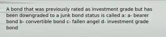 A bond that was previously rated as investment grade but has been downgraded to a junk bond status is called a: a- bearer bond b- convertible bond c- fallen angel d- investment grade bond