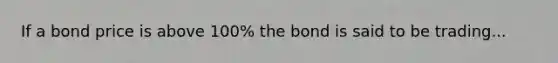 If a bond price is above 100% the bond is said to be trading...