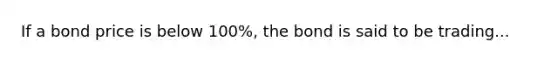 If a bond price is below 100%, the bond is said to be trading...