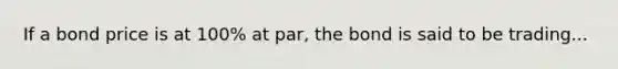 If a bond price is at 100% at par, the bond is said to be trading...