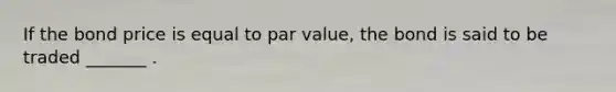 If the bond price is equal to par value, the bond is said to be traded _______ .