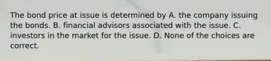 The bond price at issue is determined by A. the company issuing the bonds. B. financial advisors associated with the issue. C. investors in the market for the issue. D. None of the choices are correct.