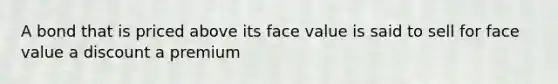A bond that is priced above its face value is said to sell for face value a discount a premium