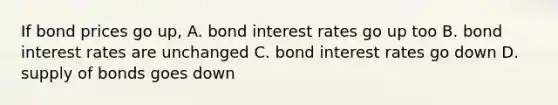 If bond prices go up, A. bond interest rates go up too B. bond interest rates are unchanged C. bond interest rates go down D. supply of bonds goes down